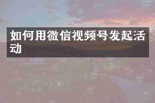 如何用微信视频号发起活动