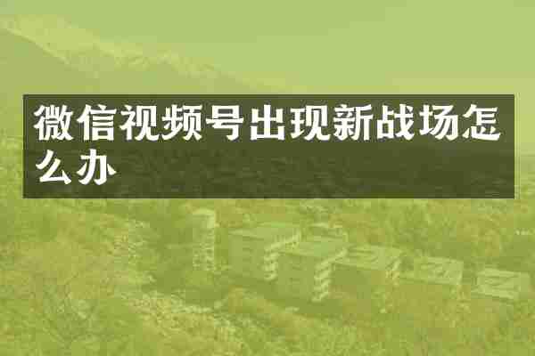 微信视频号出现新战场怎么办