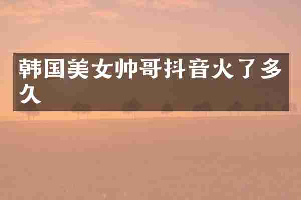 韩国美女帅哥抖音火了多久