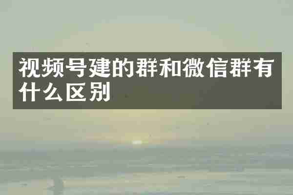 视频号建的群和微信群有什么区别