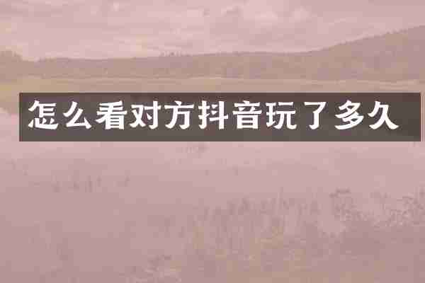 怎么看对方抖音玩了多久