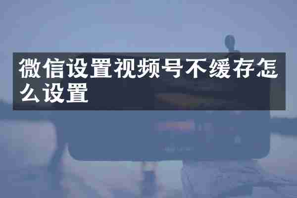 微信设置视频号不缓存怎么设置
