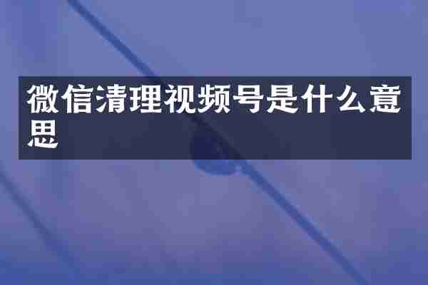 微信清理视频号是什么意思