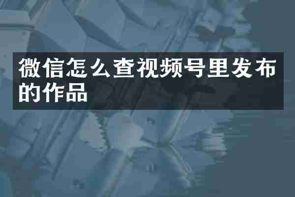 微信怎么查视频号里发布的作品