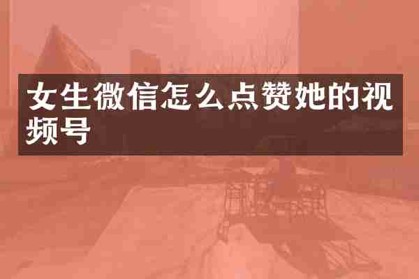 女生微信怎么点赞她的视频号
