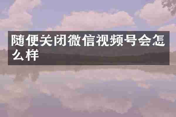 随便关闭微信视频号会怎么样