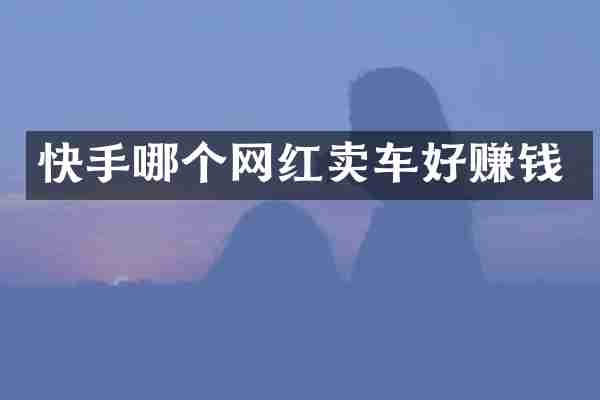 快手哪个网红卖车好赚钱