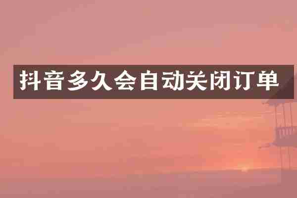 抖音多久会自动关闭订单