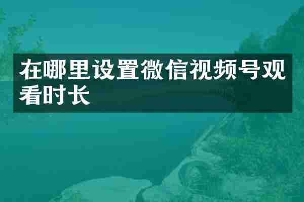 在哪里设置微信视频号观看时长