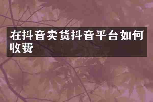 在抖音卖货抖音平台如何收费