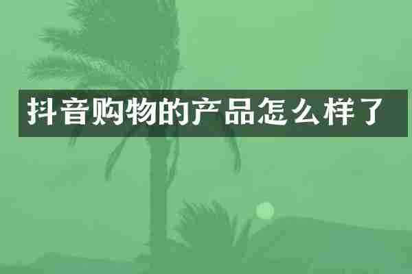 抖音购物的产品怎么样了