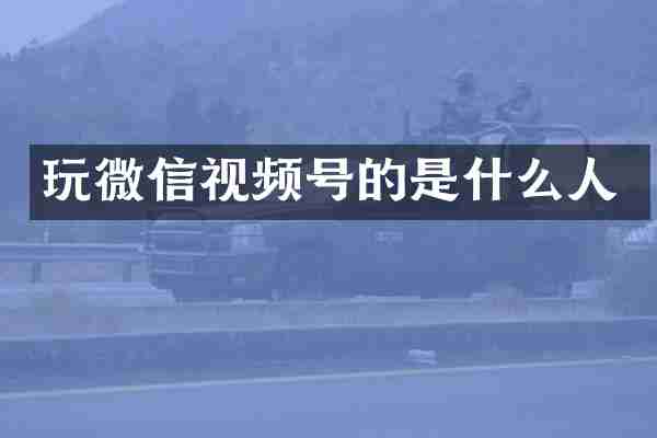 玩微信视频号的是什么人