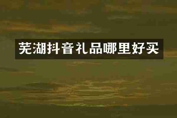 芜湖抖音礼品哪里好买