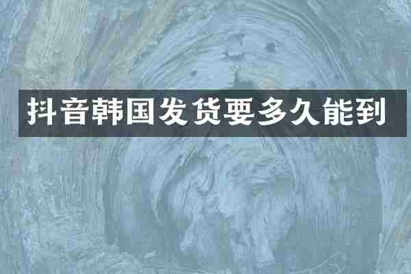 抖音韩国发货要多久能到