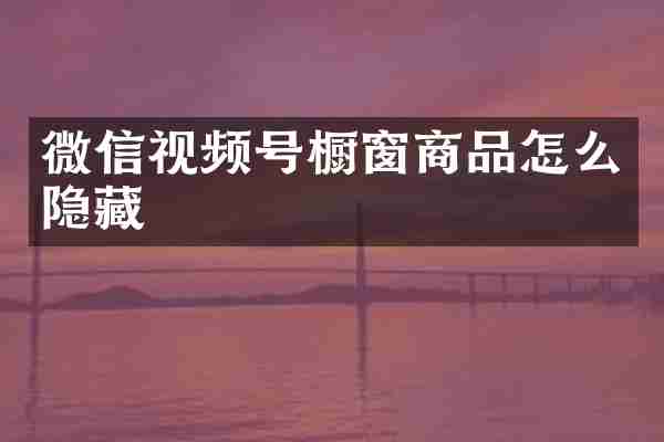 微信视频号橱窗商品怎么隐藏