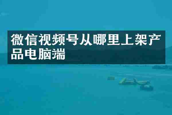 微信视频号从哪里上架产品电脑端