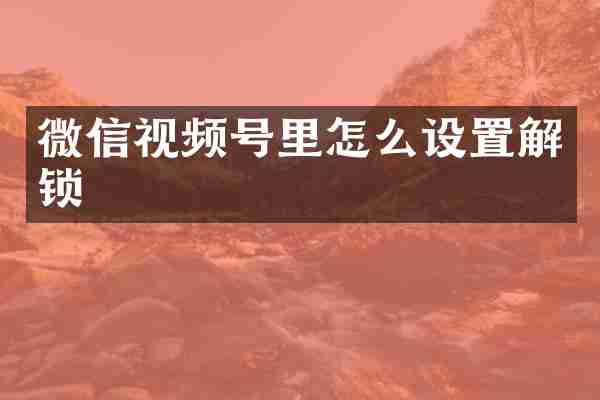 微信视频号里怎么设置解锁