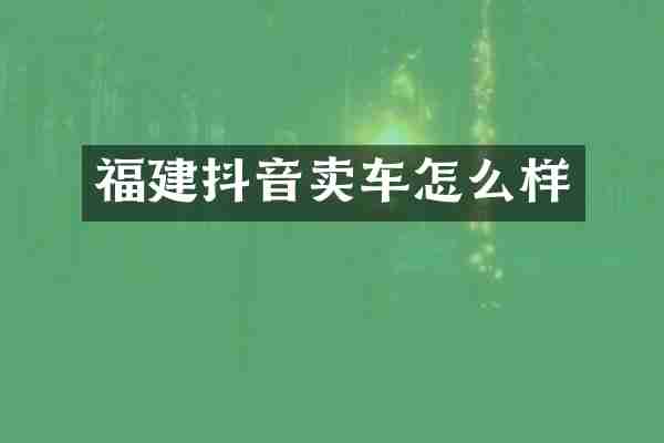 福建抖音卖车怎么样