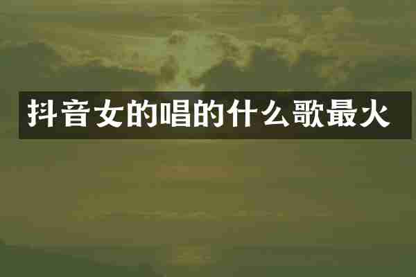 抖音女的唱的什么歌最火
