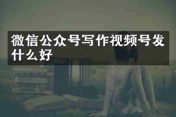 微信公众号写作视频号发什么好