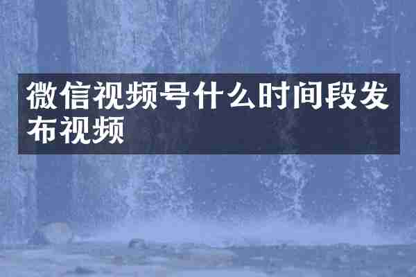 微信视频号什么时间段发布视频