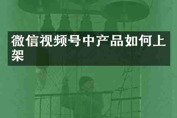 微信视频号中产品如何上架
