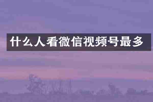 什么人看微信视频号最多