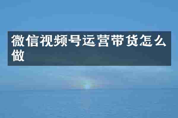 微信视频号运营带货怎么做