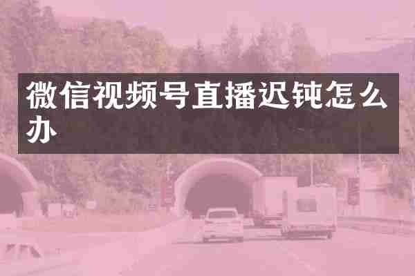 微信视频号直播迟钝怎么办