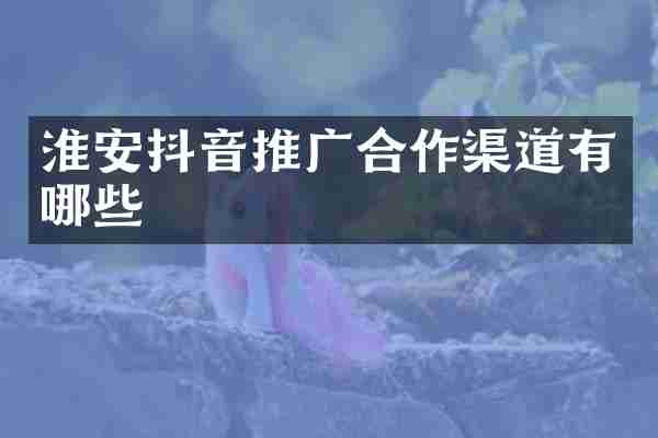 淮安抖音推广合作渠道有哪些