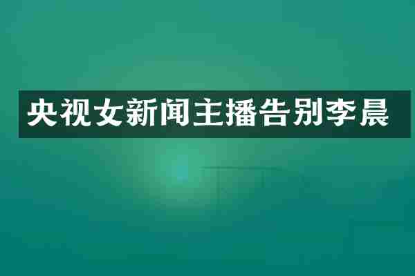 央视女新闻主播告别李晨