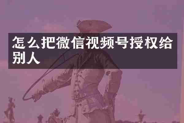 怎么把微信视频号授权给别人