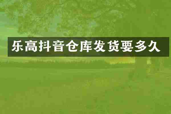 乐高抖音仓库发货要多久