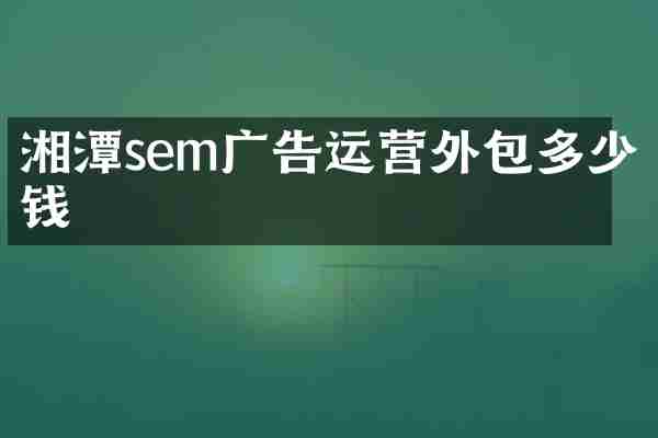 湘潭sem广告运营外包多少钱