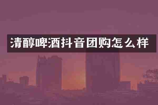 清醇啤酒抖音团购怎么样