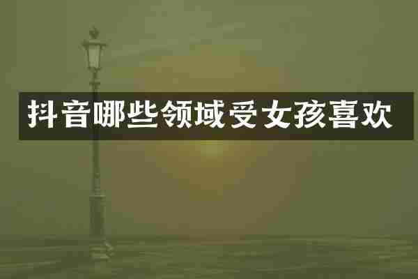 抖音哪些领域受女孩喜欢