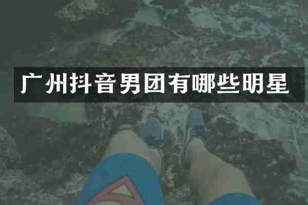 广州抖音男团有哪些明星