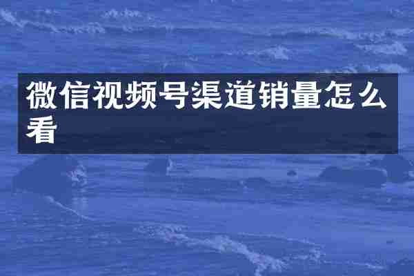 微信视频号渠道销量怎么看