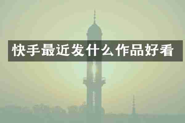 快手最近发什么作品好看