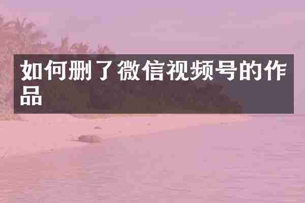 如何删了微信视频号的作品