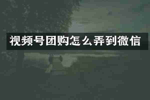 视频号团购怎么弄到微信