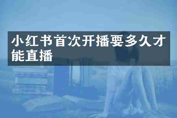 小红书首次开播要多久才能直播