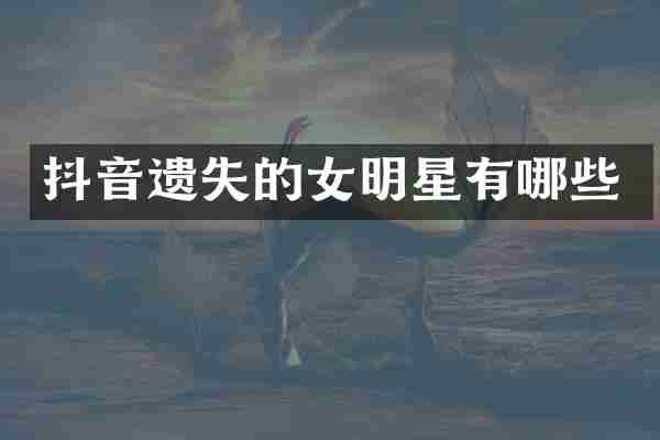 抖音遗失的女明星有哪些