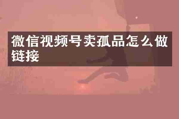 微信视频号卖孤品怎么做链接