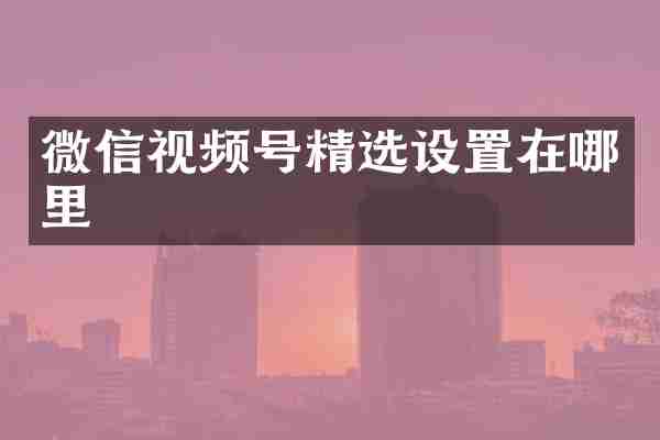 微信视频号精选设置在哪里