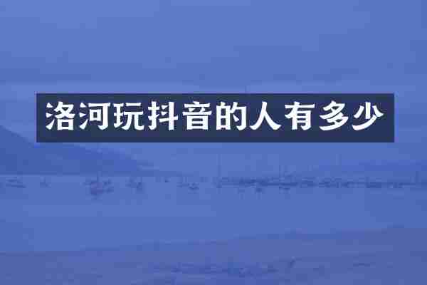 洛河玩抖音的人有多少