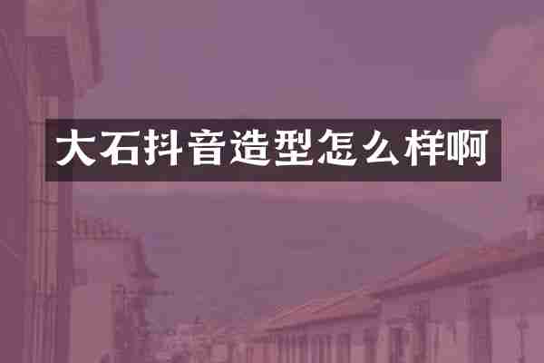 大石抖音造型怎么样啊