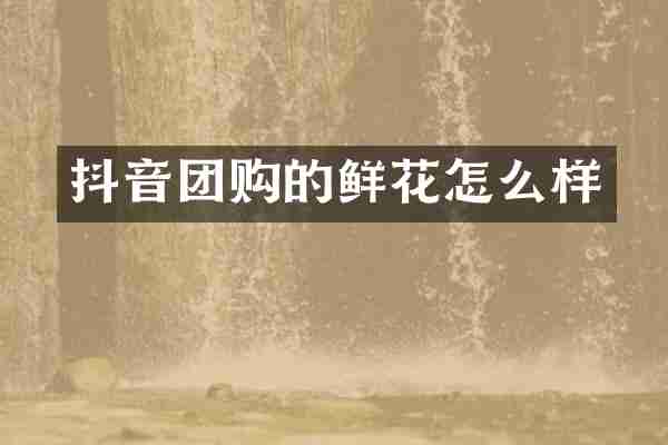 抖音团购的鲜花怎么样