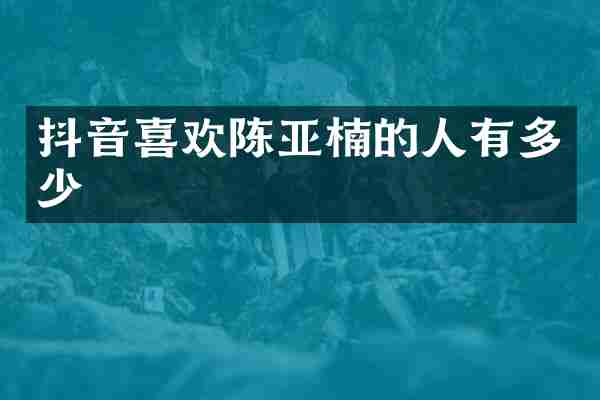 抖音喜欢陈亚楠的人有多少