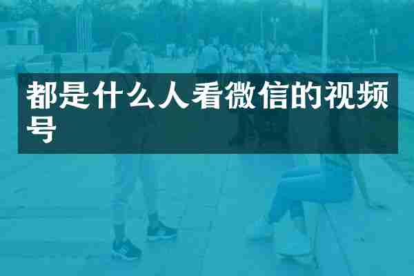都是什么人看微信的视频号